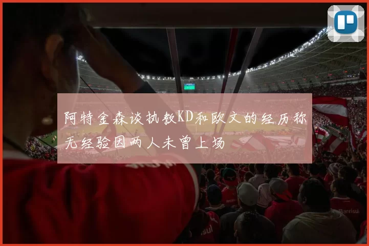 阿特金森谈执教KD和欧文的经历称无经验因两人未曾上场