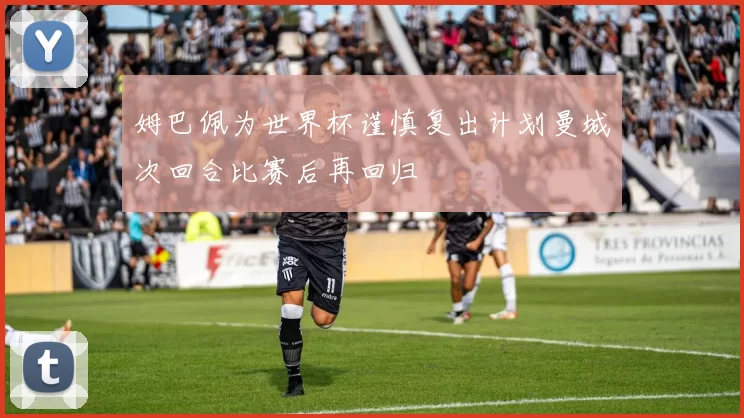 姆巴佩为世界杯谨慎复出计划曼城次回合比赛后再回归