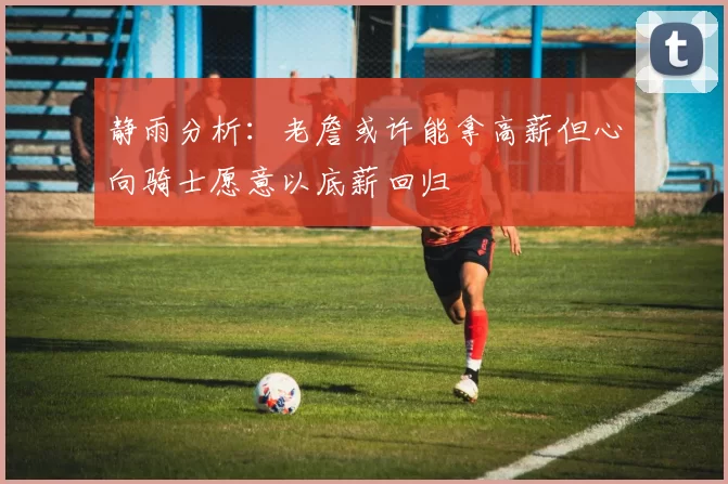 静雨分析：老詹或许能拿高薪但心向骑士愿意以底薪回归