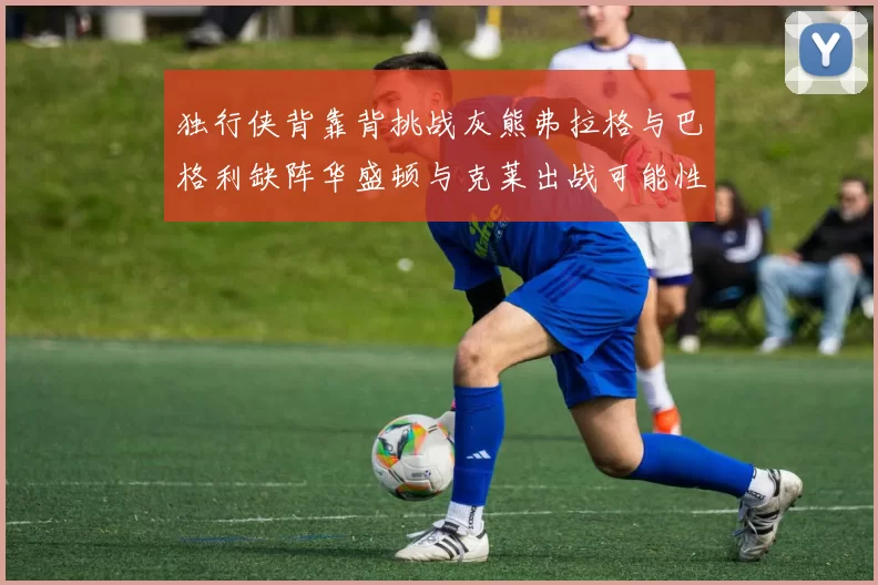独行侠背靠背挑战灰熊弗拉格与巴格利缺阵华盛顿与克莱出战可能性微小