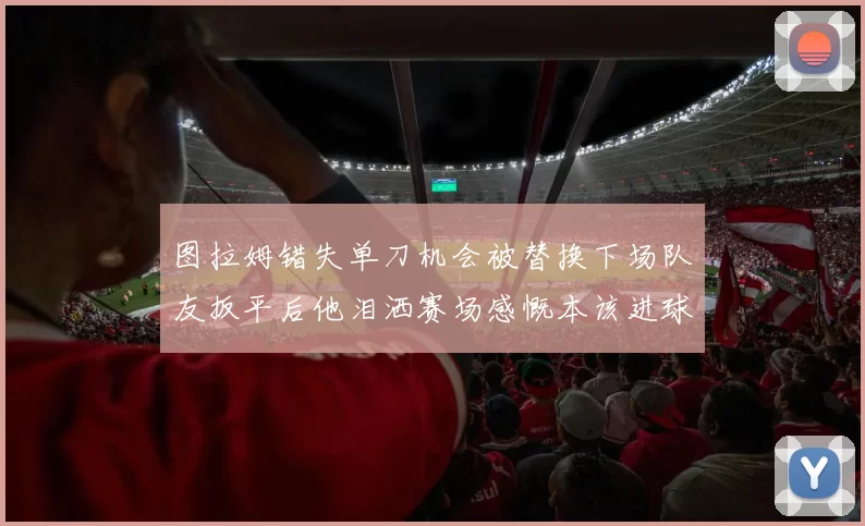 图拉姆错失单刀机会被替换下场队友扳平后他泪洒赛场感慨本该进球