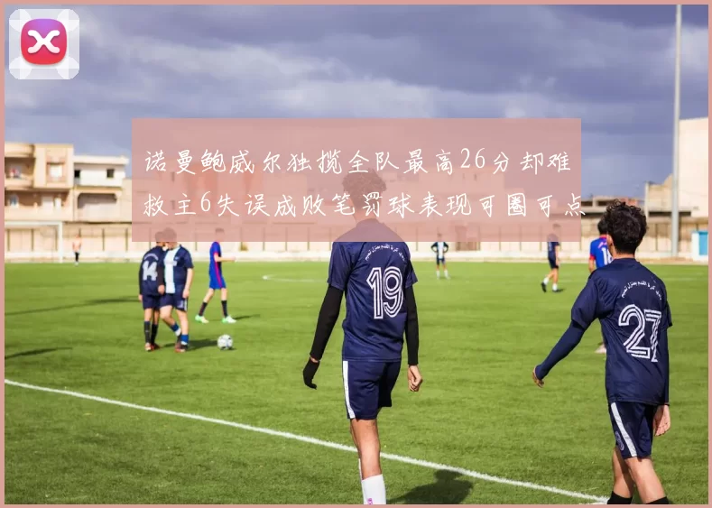 诺曼鲍威尔独揽全队最高26分却难救主6失误成败笔罚球表现可圈可点
