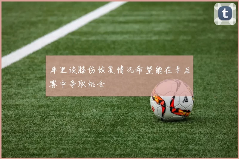 库里谈膝伤恢复情况希望能在季后赛中争取机会