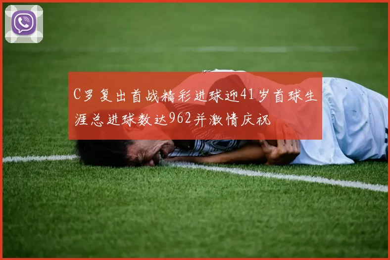 C罗复出首战精彩进球迎41岁首球生涯总进球数达962并激情庆祝