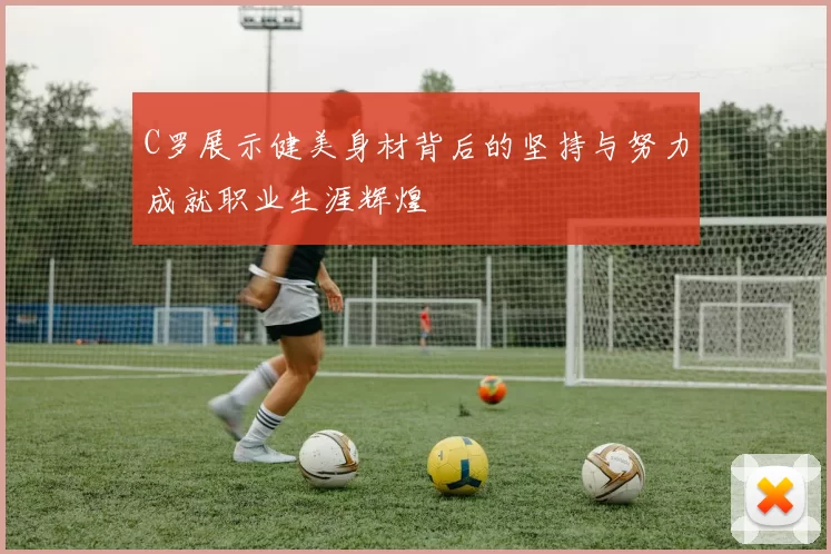 C罗展示健美身材背后的坚持与努力成就职业生涯辉煌