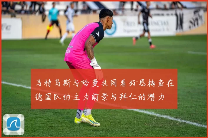 马特乌斯与哈曼共同看好恩梅查在德国队的主力前景与拜仁的潜力