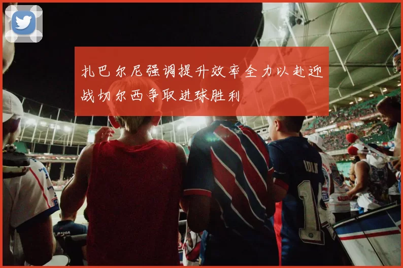 扎巴尔尼强调提升效率全力以赴迎战切尔西争取进球胜利