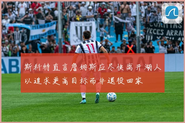 斯科特直言詹姆斯应尽快离开湖人以追求更高目标而非退役回家
