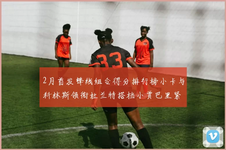 2月首发锋线组合得分排行榜小卡与科林斯领衔杜兰特搭档小贾巴里紧随其后