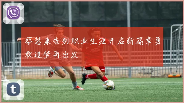 蔡慧康告别职业生涯开启新篇章勇敢追梦再出发