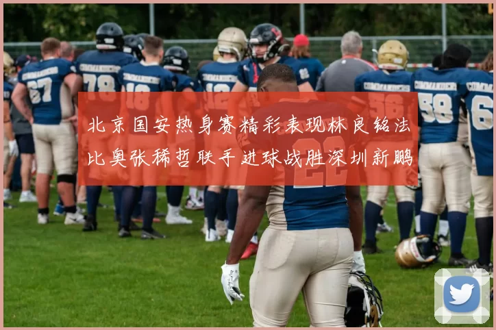 北京国安热身赛精彩表现林良铭法比奥张稀哲联手进球战胜深圳新鹏城