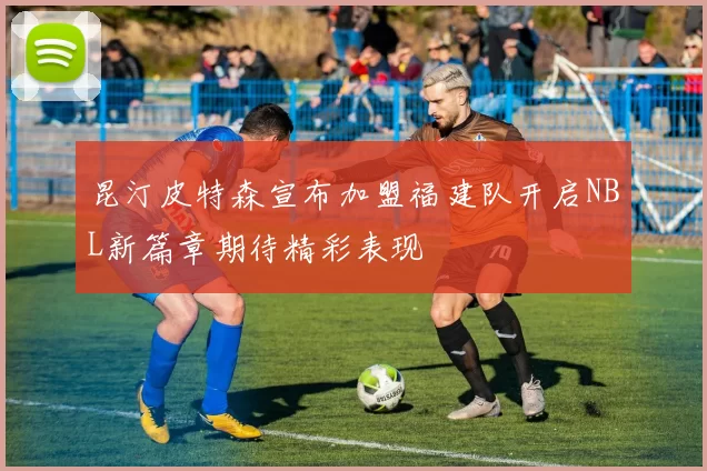 昆汀皮特森宣布加盟福建队开启NBL新篇章期待精彩表现