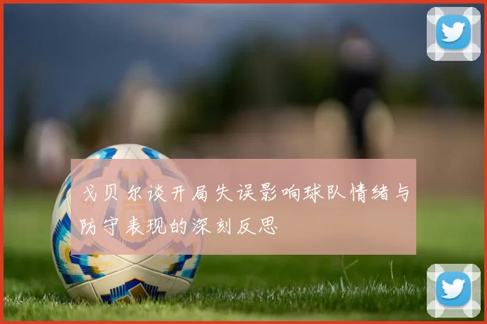 戈贝尔谈开局失误影响球队情绪与防守表现的深刻反思