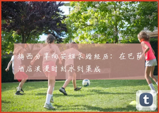 梅西分享向安妞求婚经历：在巴萨酒店浪漫时刻水到渠成