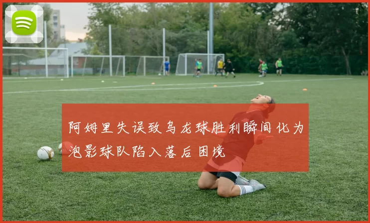 阿姆里失误致乌龙球胜利瞬间化为泡影球队陷入落后困境