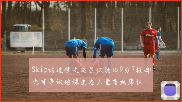 Skip的追梦之路虽仅场均9分7板却无可争议地稳坐名人堂首轮席位