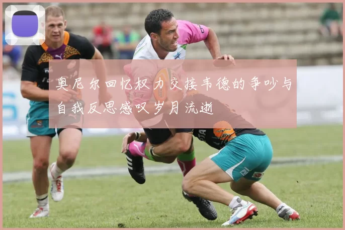 奥尼尔回忆权力交接韦德的争吵与自我反思感叹岁月流逝
