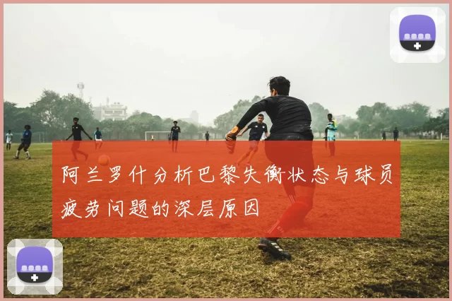 阿兰罗什分析巴黎失衡状态与球员疲劳问题的深层原因