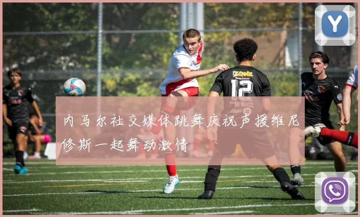 内马尔社交媒体跳舞庆祝声援维尼修斯一起舞动激情