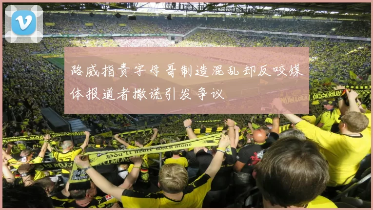 路威指责字母哥制造混乱却反咬媒体报道者撒谎引发争议