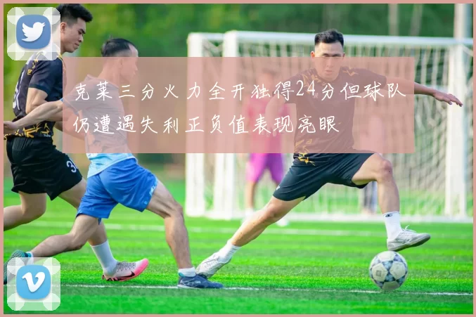 克莱三分火力全开独得24分但球队仍遭遇失利正负值表现亮眼