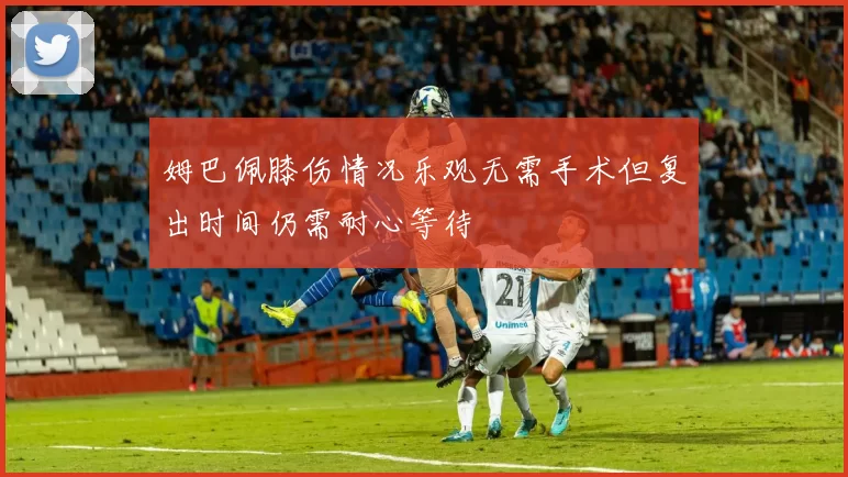 姆巴佩膝伤情况乐观无需手术但复出时间仍需耐心等待