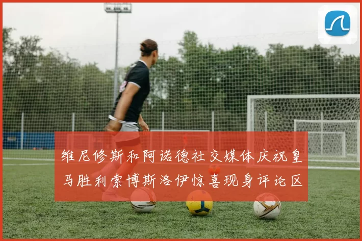 维尼修斯和阿诺德社交媒体庆祝皇马胜利索博斯洛伊惊喜现身评论区互动
