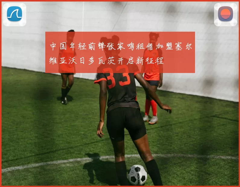 中国年轻前锋张家鸣租借加盟塞尔维亚沃日多瓦茨开启新征程