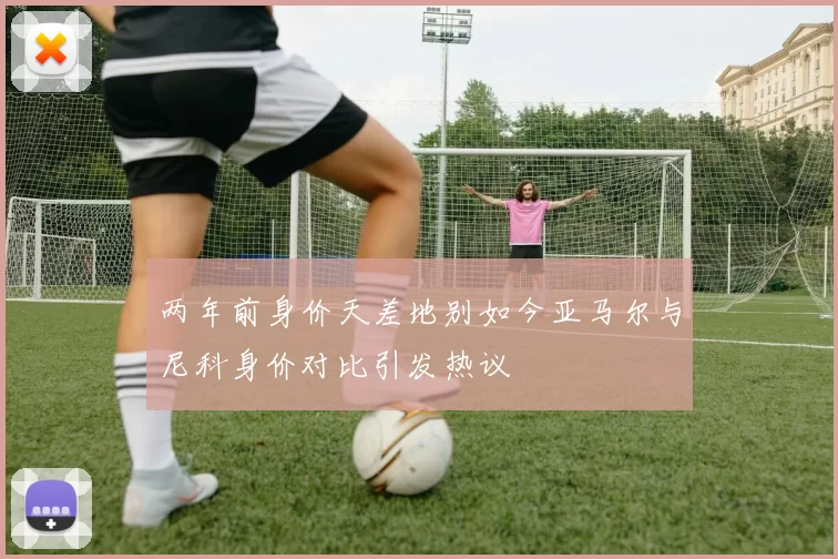 两年前身价天差地别如今亚马尔与尼科身价对比引发热议