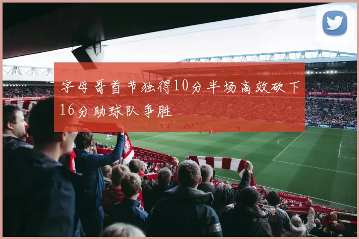 字母哥首节独得10分半场高效砍下16分助球队争胜