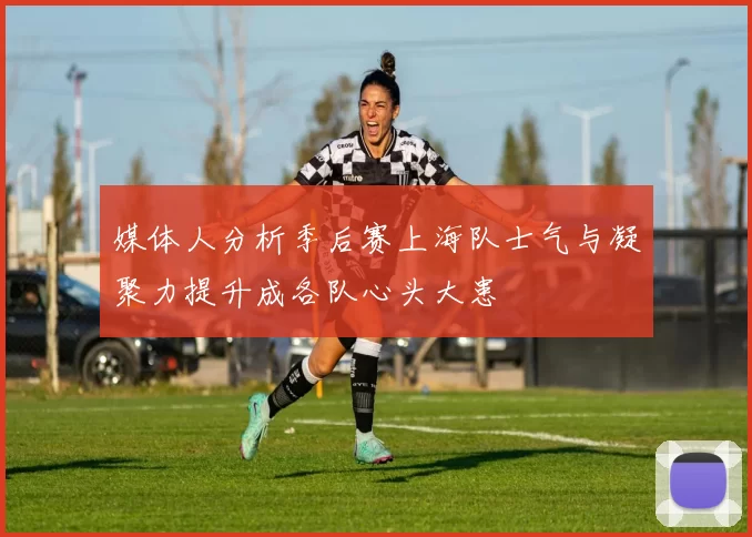媒体人分析季后赛上海队士气与凝聚力提升成各队心头大患