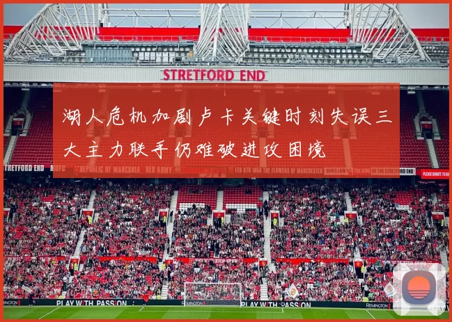 湖人危机加剧卢卡关键时刻失误三大主力联手仍难破进攻困境