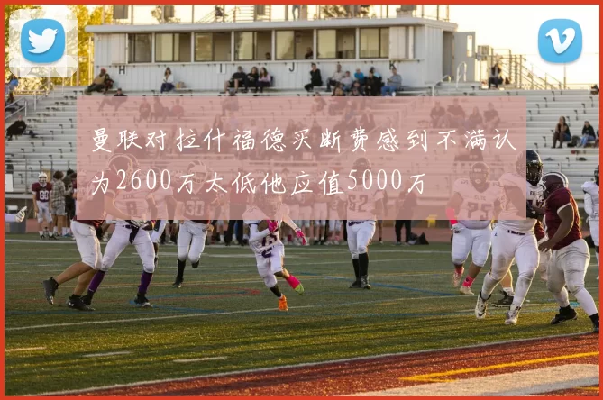曼联对拉什福德买断费感到不满认为2600万太低他应值5000万